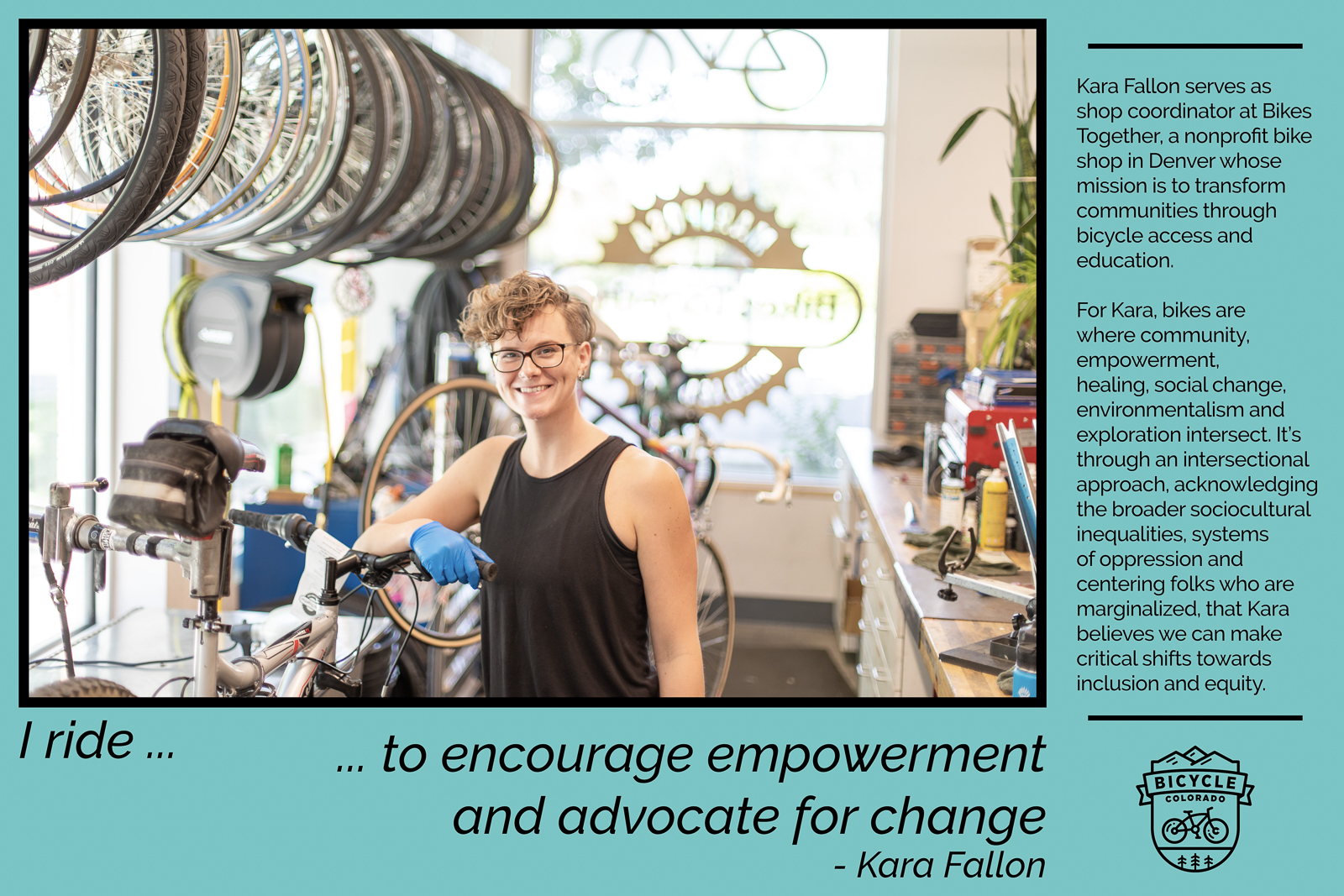 A "why I ride" graphic of Kara Fallon, posing in a bike mechanic shop. The text reads "I ride to encourage empowerment and advocate for change. Kara Fallon serves as shop coordinator at Bikes Together, a nonprofit bike shop in Denver whose mission is to transform communities through bicycle access and education. For Kara, bikes are where community, empowerment, healing, social change, environmentalism and exploration intersect. It's through an intersectional approach, acknowledging the braoder sociocultural inequalities, systems of oppression and centering folks who are marginalized, that Kara believes we can make critical shifts towards inclusion and equity."