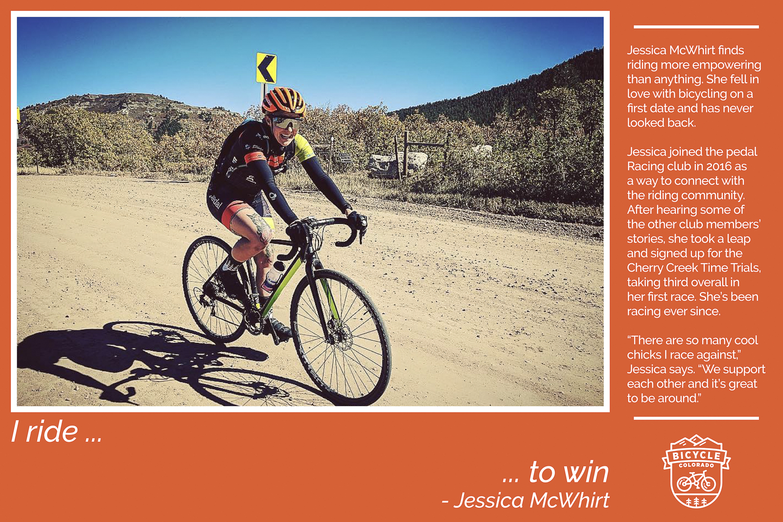 A "why I ride" graphic with Jessica McWhirt. The text reads "I ride to win. Jessica McWhirt finds riding more empowering than anything. She fell in love with bicycling on a first date and has never looked back. Jessica joined the pedal Racing club in 2016 as a way to connect with the riding community. After hearing some of the other club members' stories, she took a leap and signed up for the Cherry Creek Time Trials, taking third overall in her first race. She's been racing ever since. "There are so many cool chicks I race against," Jessica says. "We support each other and it's great to be around.""