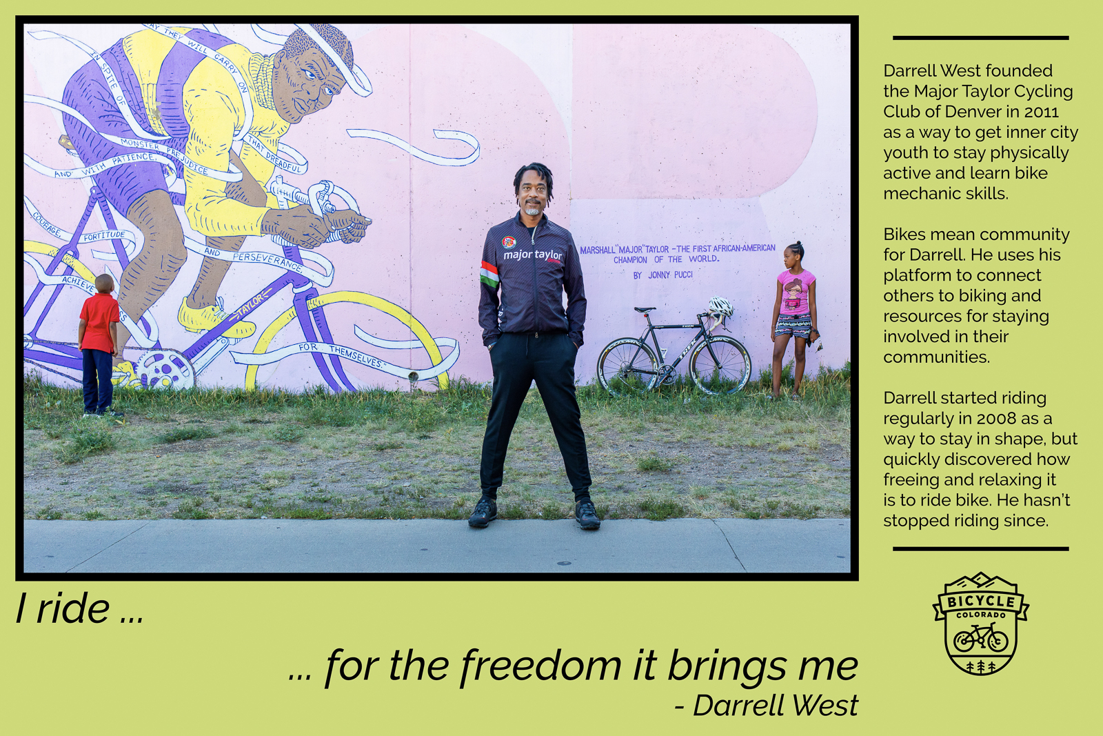 A "why I ride" graphic with Darrell West, posing in front of the a mural of Major Taylor, with two children and a bicycle. The text reads "I ride for the freedom it brings me. Darrell West founded the Major Taylor Cycling Club of Denver in 2011 as a way to get inner city youth to stay physically active and learn bike mechanic skills. Bikes mean community for Darrell. He uses his platform to connect others to biking and resources for staying involved in their communities. Darrell started riding regularly in 2008 as a way to stay in shape, but quickly discovered how freeing and relaxing it is to ride bikes. He hasn't stopped riding since."