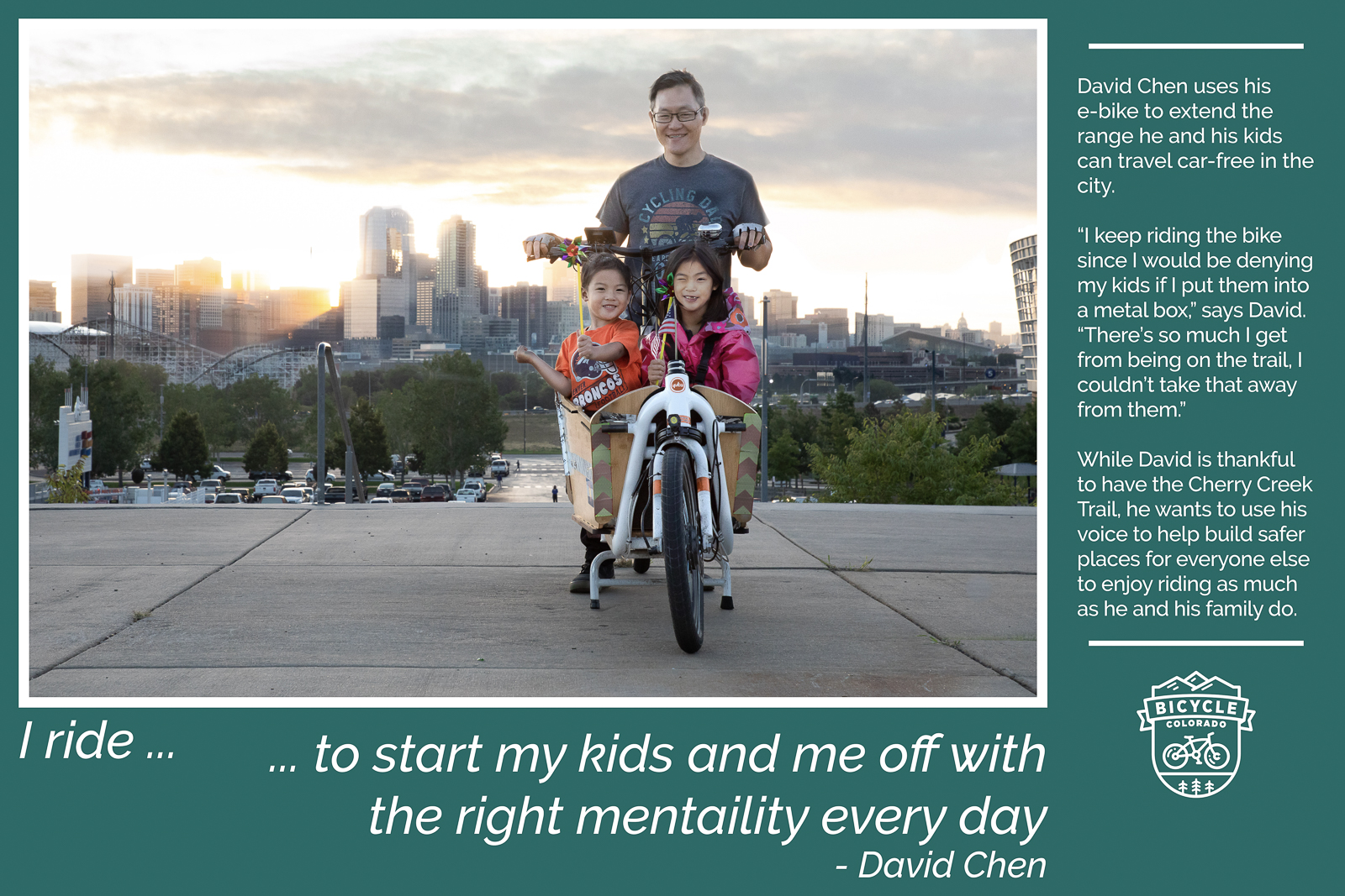A "why I ride" graphic with David Chen, posing with his two children sitting in the front basket of a bakfiet style eBike with a view of downtown Denver in the background. The text reads "I ride to start my kids and me off with the right mentality every day. David Chen uses his eBike to extend the rangehe and his kids can travel car-free in the city. "I keep riding the bike since I would be denying my kids if I put them into a metal box," says David. "There's so much I get from being on the trail, I couldn't take that away from them." While David is thankful to have the Cherry Creek Trail, he wants to use his voice to help build safer places for everyone else to enjoy riding as much as he and his family do."