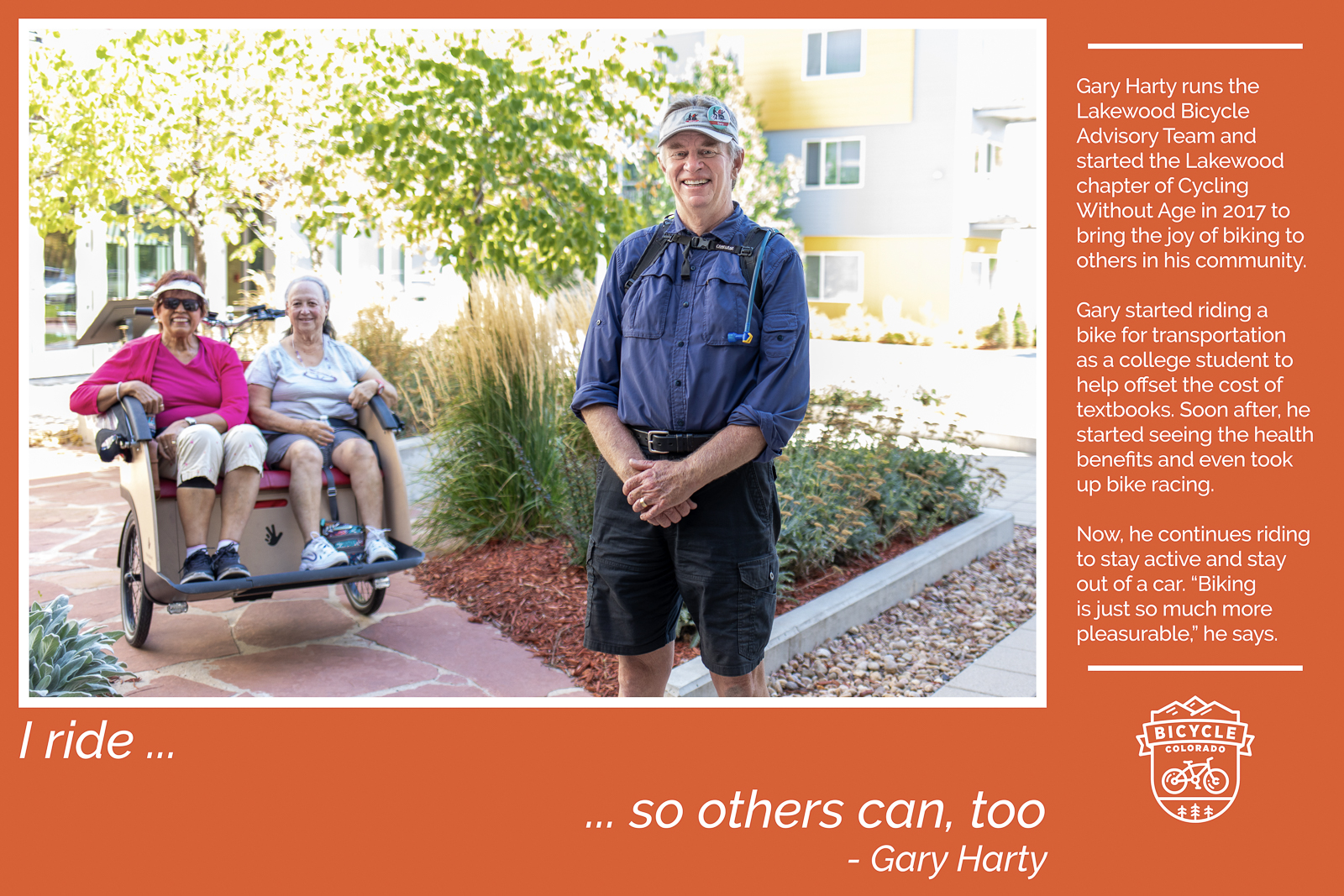 A "why I ride" graphic of Gary Harty, standing with a couple of older adults sitting in the front seat of a trishaw. The text reads "I ride so others can, too. Gary Harty runs the Lakewood Bicycle Advisory Team and started the Lakewood chapter of Cycling Without Age in 2017 to bring the joy of biking to others in his community. Gary started riding a bike for transportation as a college student to help offset the cost of textbooks. Soon after, he started seeing the health benefits and even took up bike racing. Now, he continues riding to stay active and stay out of a car. "Biking is just so much more pleasurable," he says."