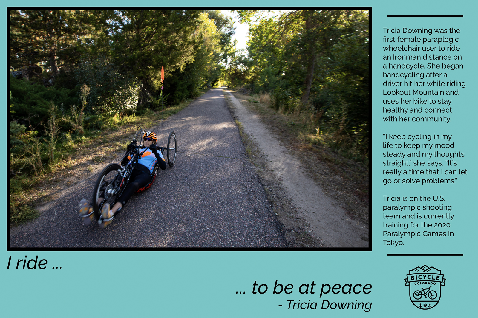 A "why I ride" graphic with Tricia Downing, an adaptive cyclist using a recumbent trike. Text reads "I ride to be at peace. Tricia Downing was the first female paraplegic wheelchair user to ride an Ironman distance on a handcycle. She began handcycling after a driver hit her while riding Lookout Mountain and uses her bike to stay healthy and connect with her community. "I keep cycling in my life to keep my mood steady and my thoughts straight," she says. "It's really a time that I can let go or solve problems." Tricia is on the U.S. paralympic shooting team and is currently training for the 2020 Paralympic Games in Tokyo."