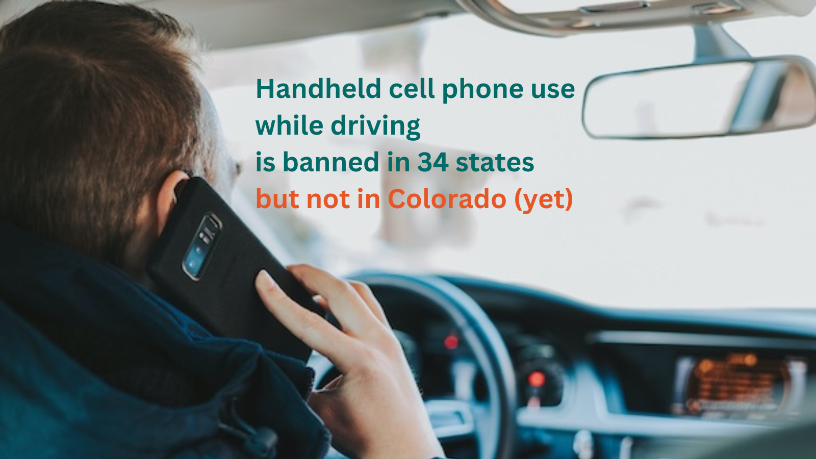 Person driving a car while holding a cell phone to their ear and text "handheld cell phone use while driving is banned in 34 states but not in Colorado (yet)"